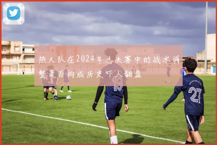 热火队在2024年总决赛中的战术调整是否构成历史吓人翻盘