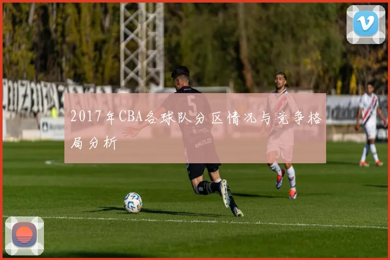 2017年CBA各球队分区情况与竞争格局分析