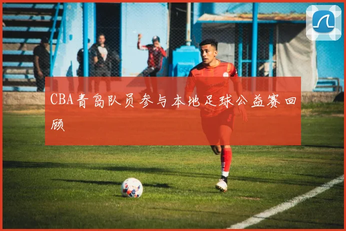 CBA青岛队员参与本地足球公益赛回顾