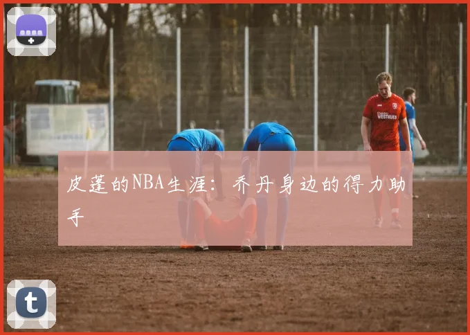 皮蓬的NBA生涯:乔丹身边的得力助手
